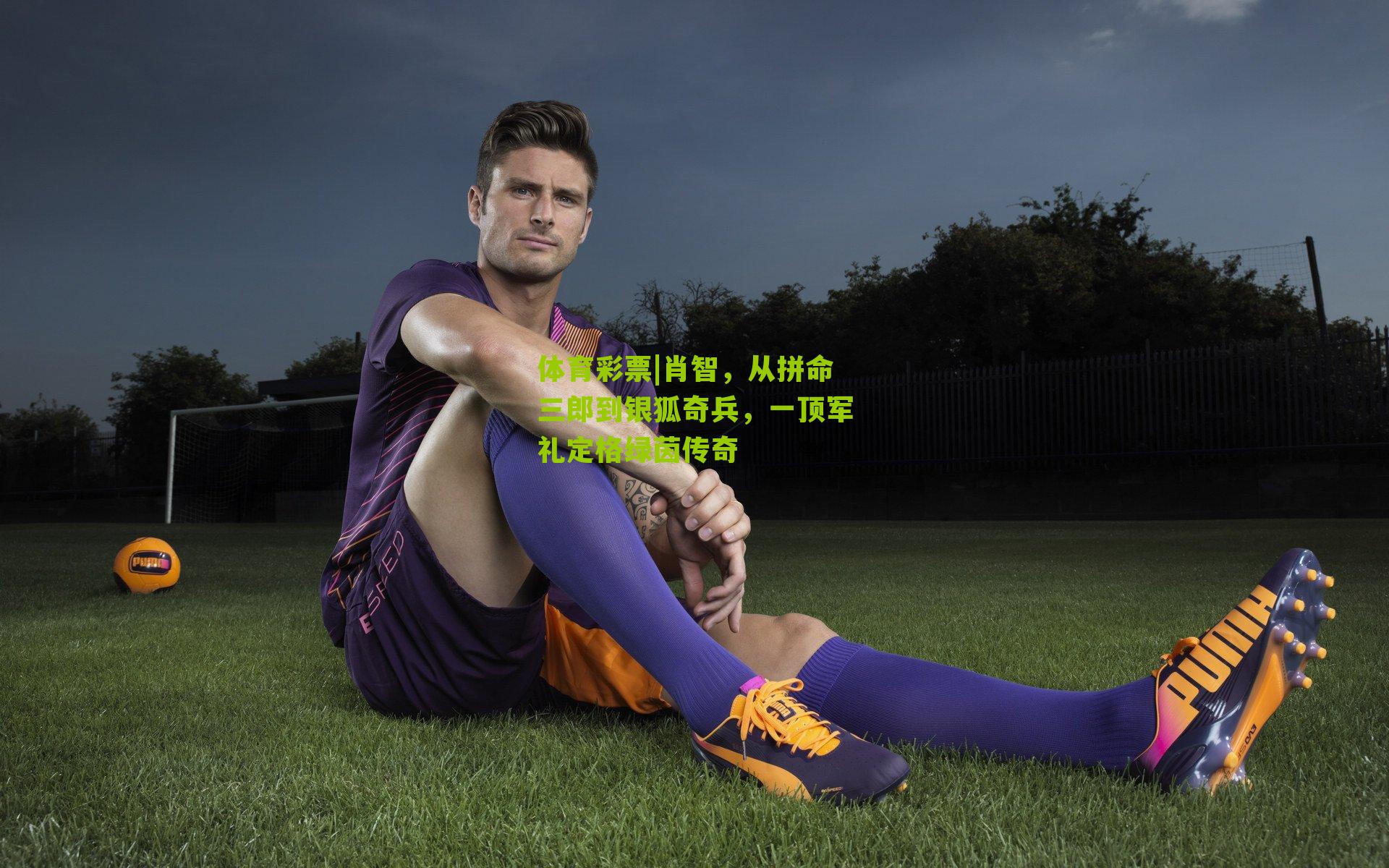 体育彩票|肖智，从拼命三郎到银狐奇兵，一顶军礼定格绿茵传奇